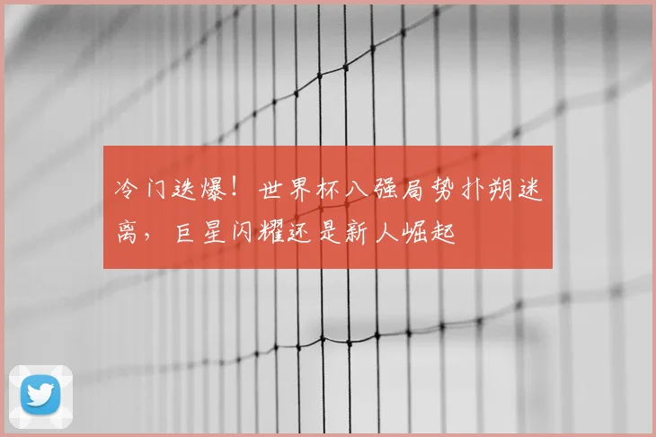 冷门迭爆！世界杯八强局势扑朔迷离，巨星闪耀还是新人崛起