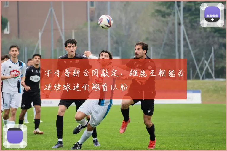 字母哥新合同敲定，雄鹿王朝能否延续球迷们翘首以盼