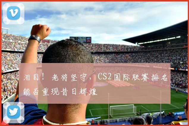 泪目!老将坚守,CS2国际联赛排名能否重现昔日辉煌