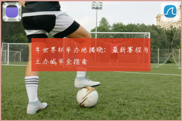 年世界杯举办地揭晓：最新赛程与主办城市全指南