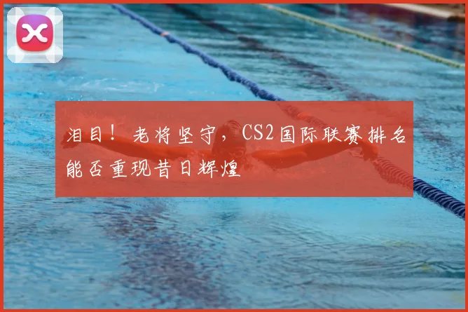 泪目!老将坚守,CS2国际联赛排名能否重现昔日辉煌