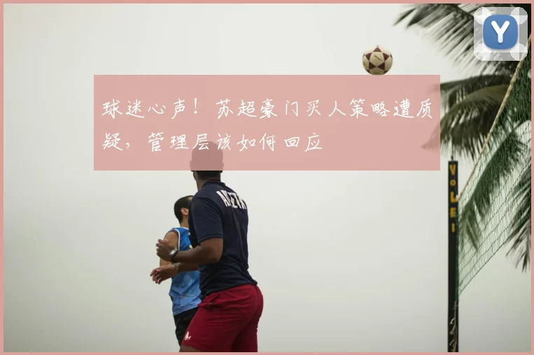 球迷心声!苏超豪门买人策略遭质疑,管理层该如何回应