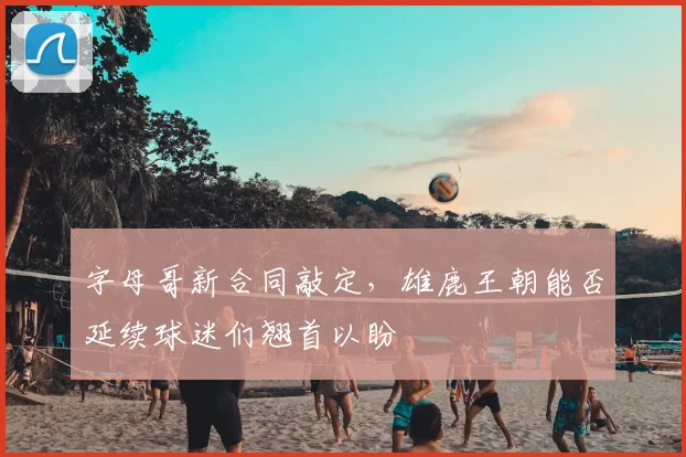 字母哥新合同敲定，雄鹿王朝能否延续球迷们翘首以盼