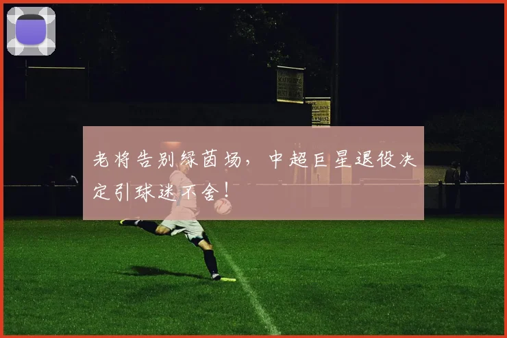 老将告别绿茵场,中超巨星退役决定引球迷不舍!