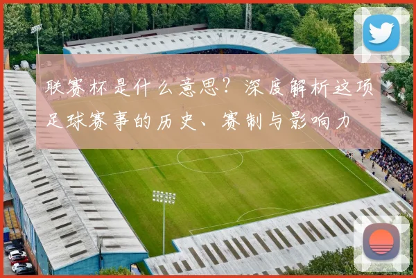 联赛杯是什么意思？深度解析这项足球赛事的历史、赛制与影响力